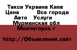 Такси Украина Киев › Цена ­ 100 - Все города Авто » Услуги   . Мурманская обл.,Мончегорск г.